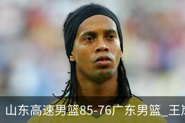山东高速男篮85-76广东男篮 王岚嵚赛后直言这是全队的胜利