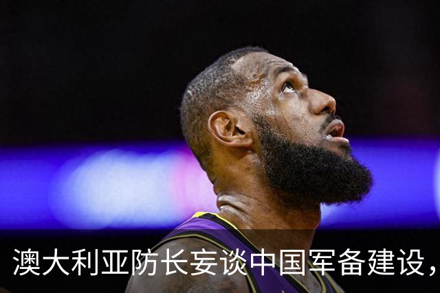 澳大利亚防长妄谈中国军备建设，中方驳斥