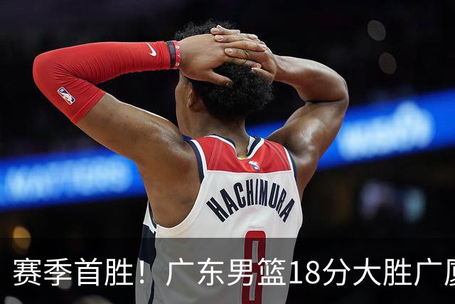 赛季首胜！广东男篮18分大胜广厦，弗格16+7+9正负值+40，崔永熙16分