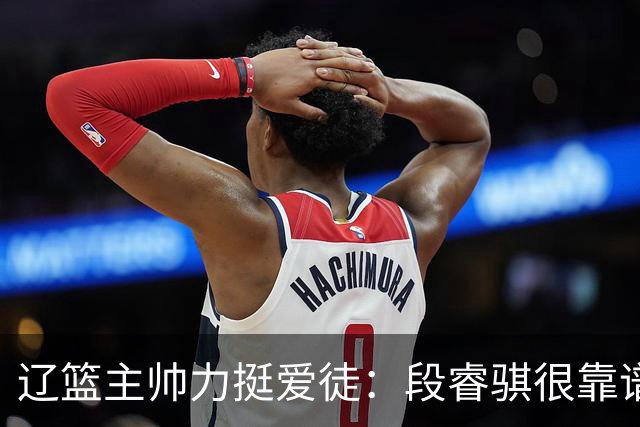 辽篮主帅力挺爱徒：段睿骐很靠谱，给他信心就能展示真正的实力