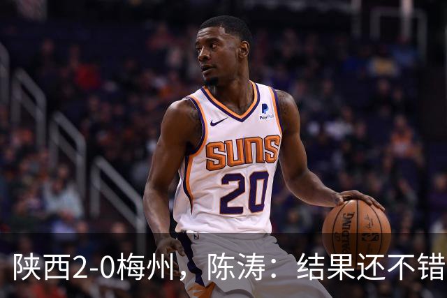 陕西2-0梅州，陈涛：结果还不错，但比赛过程仍存在欠缺
