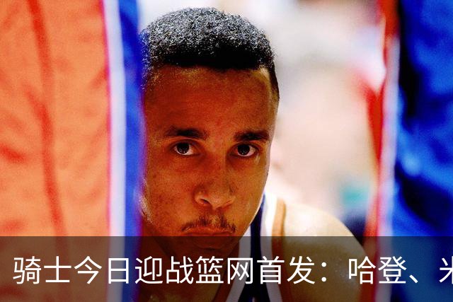 骑士今日迎战篮网首发：哈登、米切尔、沃特森、小莫布里、阿伦