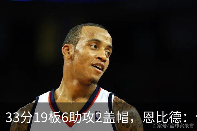 33分19板6助攻2盖帽，恩比德：今晚的不同在于我主动挑担子
